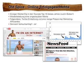 Old Spice - Online Erfolgsgeschichte
• Einziger Werbe-Clip in den Youtube Top 10 dieses Jahres (Justin Bieber!)
• Wiederbelebung einer angestaubten Marke
• Folgevideos, Twitter-Einbettung und eine riesige Präsenz bei Marketing-
  Afficiandos
• Dennoch Verkaufserfolg? - Ja!
 
