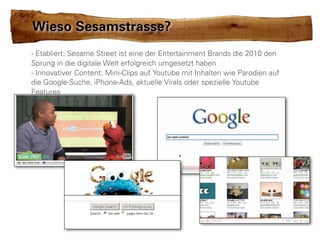 Wieso Sesamstrasse?
- Etabliert: Sesame Street ist eine der Entertainment Brands die 2010 den
Sprung in die digitale Welt erfolgreich umgesetzt haben
- Innovativer Content: Mini-Clips auf Youtube mit Inhalten wie Parodien auf
die Google-Suche, iPhone-Ads, aktuelle Virals oder spezielle Youtube
Features
 