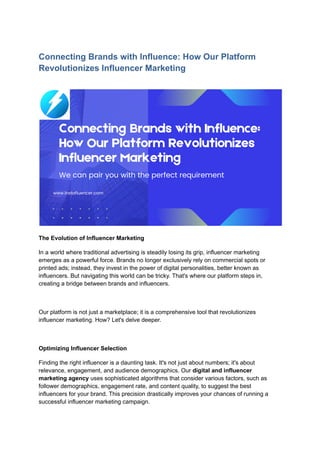 Connecting Brands with Influence: How Our Platform
Revolutionizes Influencer Marketing
The Evolution of Influencer Marketing
In a world where traditional advertising is steadily losing its grip, influencer marketing
emerges as a powerful force. Brands no longer exclusively rely on commercial spots or
printed ads; instead, they invest in the power of digital personalities, better known as
influencers. But navigating this world can be tricky. That's where our platform steps in,
creating a bridge between brands and influencers.
Our platform is not just a marketplace; it is a comprehensive tool that revolutionizes
influencer marketing. How? Let's delve deeper.
Optimizing Influencer Selection
Finding the right influencer is a daunting task. It's not just about numbers; it's about
relevance, engagement, and audience demographics. Our digital and influencer
marketing agency uses sophisticated algorithms that consider various factors, such as
follower demographics, engagement rate, and content quality, to suggest the best
influencers for your brand. This precision drastically improves your chances of running a
successful influencer marketing campaign.
 