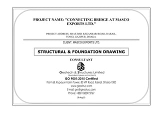 PROJECT NAME: "CONNECTING BRIDGE AT MASCO
EXPORTS LTD."
PROJECT ADDRESS: SHATAISH BAGANBARI ROAD, DARAIL,
TONGI, GAZIPUR, DHAKA.
CLIENT: MASCO EXPORTS LTD.
26-Aug-23
STRUCTURAL & FOUNDATION DRAWING
CONSULTANT
Geotech & Structures Limited
(SpecializedEngineersandArchitects)
ISO 9001:2015 Certified
Flat-16B, Rupayun Karim Tower, 80 VIP Road, Kakrail, Dhaka-1000
www.geostruc.com
E-mail: gns@geostruc.com
Phone: +880 1885973767
 