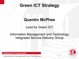 Green ICT Strategy


                         Quentin McPhee
                           Lead for Green ICT

       Information Management and Technology
           Integrated Service Delivery Group



Department of Transformation
Information Management and Technology           Slide 1
 