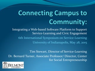 Integrating a Web-based Software Platform to Support
Service-Learning and Civic Engagement
6th International Symposium on Service-Learning
University of Indianapolis, May 28, 2015
Tim Stewart, Director of Service-Learning
Dr. Bernard Turner, Associate Professor/ Director, Center
for Social Entrepreneurship
 