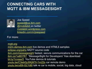 CONNECTING CARS WITH IOT MQTT
Joe Speed
jspeed@us.ibm.com
@mobilebit on twitter
mobilebit.wordpress.com
linkedin.com/in/joespeed

For more:
mqtt.org
m2m.demos.ibm.com live demos and HTML5 samples
eclipse.org/paho MQTT source code
ibm.com/messagesight fastest, secure communications for the car
ibm.co/1e8D7R7 “MessageSight for Developers” free download
bit.ly/1cvsauO YouTube demos & tutorials
youtu.be/C3ebGjJ0KjM?t=1m22s car remote demo
youtu.be/u69I-GLYd6I talk re car is mobile, social, big data, cloud

 