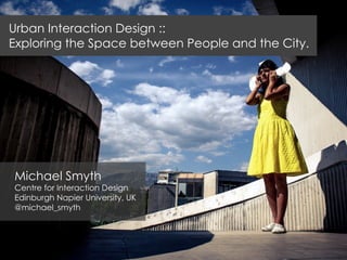 Michael Smyth
Centre for Interaction Design
Edinburgh Napier University, UK
@michael_smyth
Urban Interaction Design ::
Exploring the Space between People and the City.
 