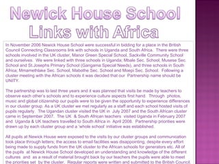 In November 2006 Newick House School were successful in bidding for a place in the British Council Connecting Classrooms link with schools in Uganda and South Africa.  There were three schools involved in the UK cluster, Manor Green Special School, Sackville Community School and ourselves.  We were linked with three schools in Uganda; Mbale Sec. School, Musese Sec. School and St.Josephs Primary School (Gangama Special Needs), and three schools in South Africa; Mmamethlake Sec. School, Mabothe Sec. School and Moepi Sec. School.  Following a cluster meeting with the African schools it was decided that our  Partnership name should be UNITY. The partnership was to last three years and it was planned that visits be made by teachers to observe each other’s schools and to experience culture aspects first hand.  Through  photos, music and global citizenship our pupils were to be given the opportunity to experience differences in our cluster group. As a UK cluster we met regularly as a staff and each school hosted visits of pupils regularly.  The Ugandan cluster visited the UK in  July 2007 and the South African cluster came in September 2007.  The UK  & South African teachers  visited Uganda in February 2007 and  Uganda & UK teachers travelled to South Africa in  April 2008.  Partnership priorities were drawn up by each cluster group and a ‘whole school’ initiative was established.  All pupils at Newick House were exposed to the visits by our cluster groups and communication took place through letters; the access to email facilities was disappointing, despite every effort being made to supply funds from the UK cluster to the African schools for generators etc. All of the pupils  at Newick House School developed an understanding and knowledge of the different cultures  and  as a result of material brought back by our teachers the pupils were able to meet the priorities set  by the cluster.  Regular reports were written and submitted to the British Council. 