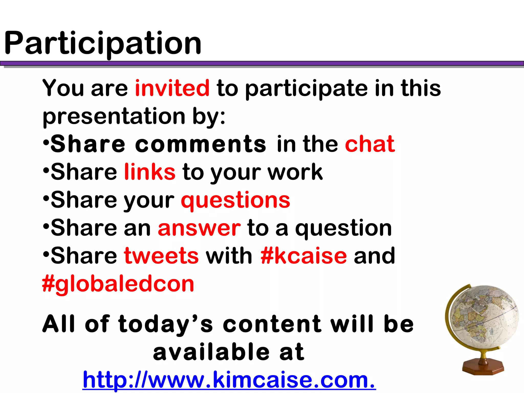 Participation
You are invited to participate in this
presentation by:
•Share comments in the chat
•Share links to your work
•Share your questions
•Share an answer to a question
•Share tweets with #kcaise and
#globaledcon
All of today’s content will be
available at
http://www.kimcaise.com.
 