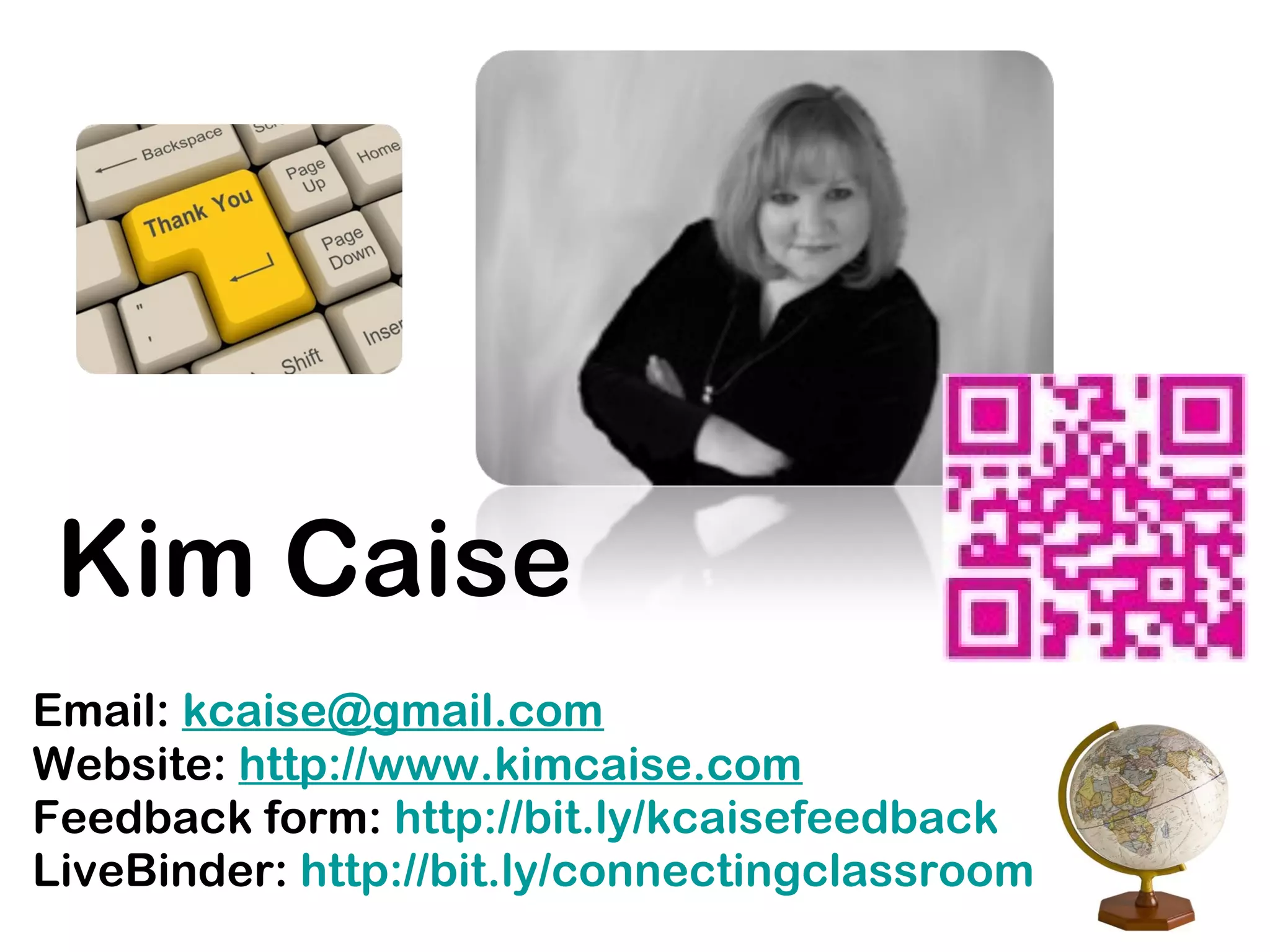 Email: kcaise@gmail.com
Website: http://www.kimcaise.com
Feedback form: http://bit.ly/kcaisefeedback
LiveBinder: http://bit.ly/connectingclassroom
Kim Caise
 