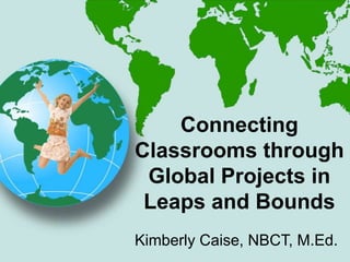 Kimberly Caise, NBCT, M.Ed.
Connecting
Classrooms through
Global Projects in
Leaps and Bounds
 