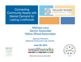 ©National Consumer Law Center 2013
Melissa Levy
Senior Associate
Yellow Wood Associates
Jessica Hiemenz
National Consumer Law Center
June 20, 2013
Connecting
Community Assets with
Market Demand for
Lasting Livelihoods
 