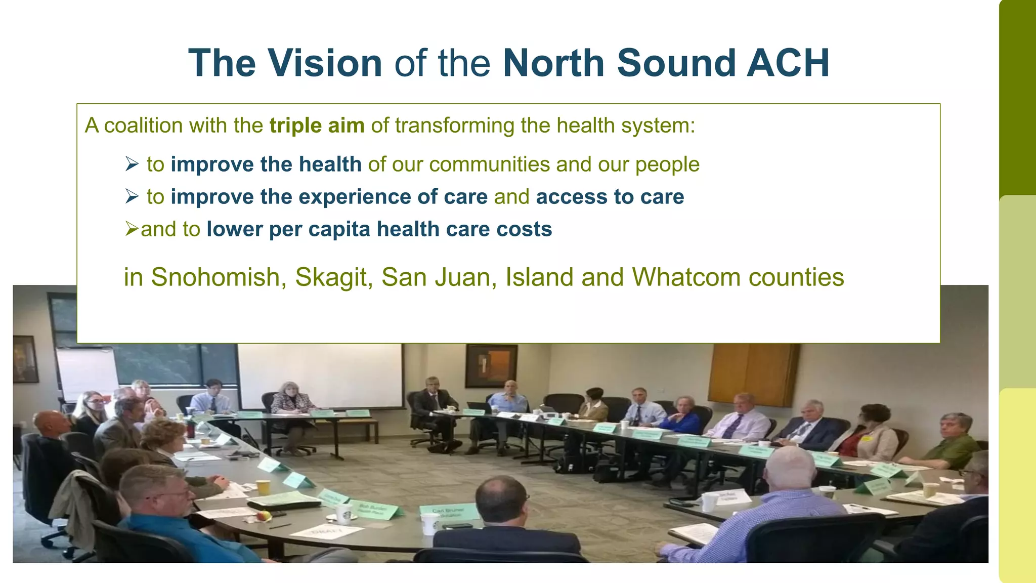 The Vision of the North Sound ACH
A coalition with the triple aim of transforming the health system:
 to improve the health of our communities and our people
 to improve the experience of care and access to care
and to lower per capita health care costs
in Snohomish, Skagit, San Juan, Island and Whatcom counties
 