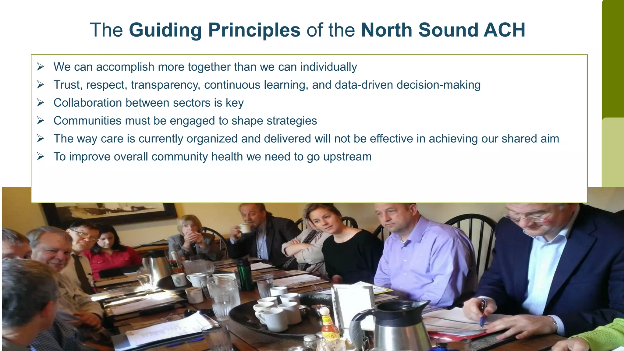  We can accomplish more together than we can individually
 Trust, respect, transparency, continuous learning, and data-driven decision-making
 Collaboration between sectors is key
 Communities must be engaged to shape strategies
 The way care is currently organized and delivered will not be effective in achieving our shared aim
 To improve overall community health we need to go upstream
The Guiding Principles of the North Sound ACH
 