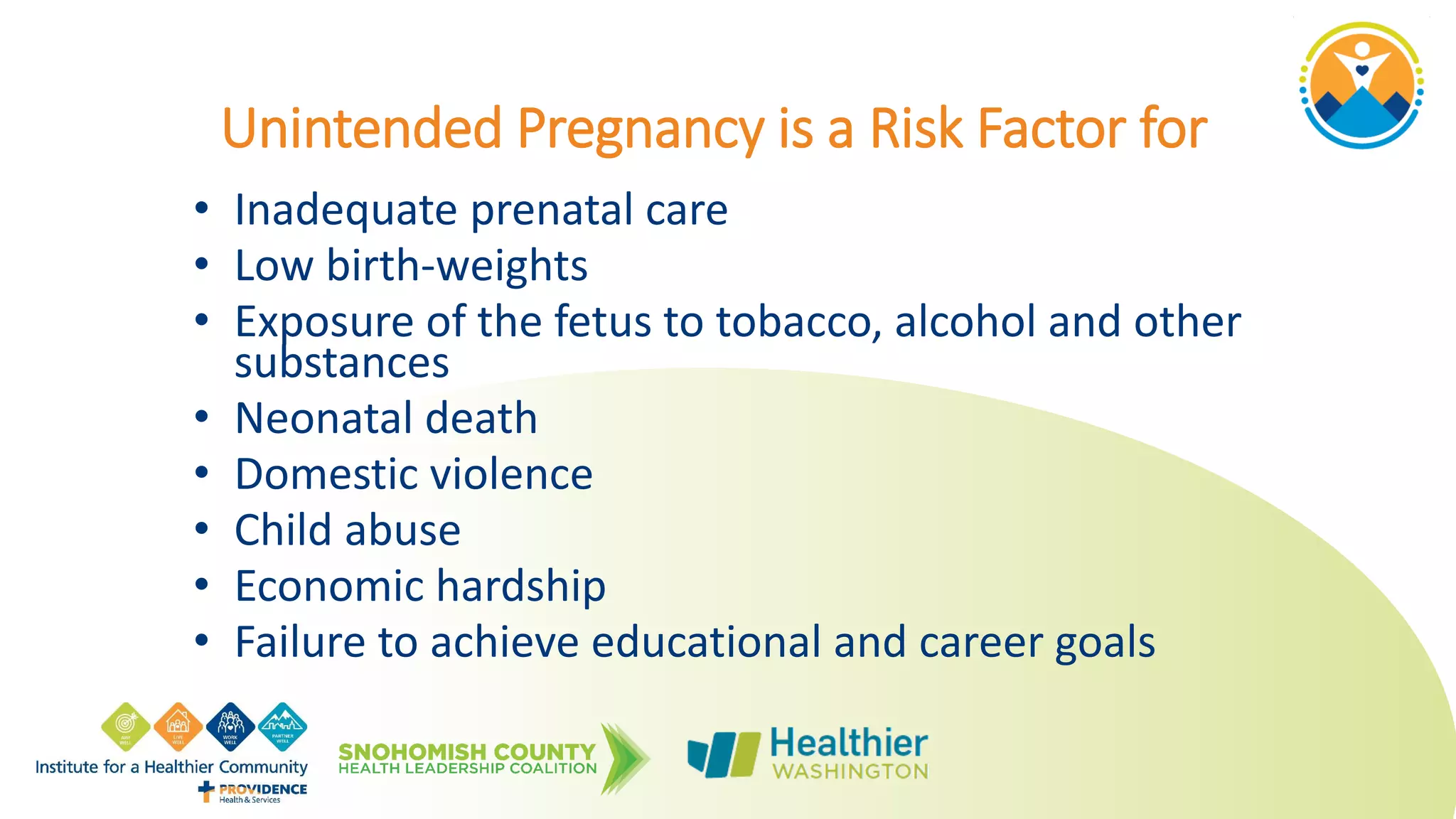 Unintended Pregnancy is a Risk Factor for
• Inadequate prenatal care
• Low birth-weights
• Exposure of the fetus to tobacco, alcohol and other
substances
• Neonatal death
• Domestic violence
• Child abuse
• Economic hardship
• Failure to achieve educational and career goals
 