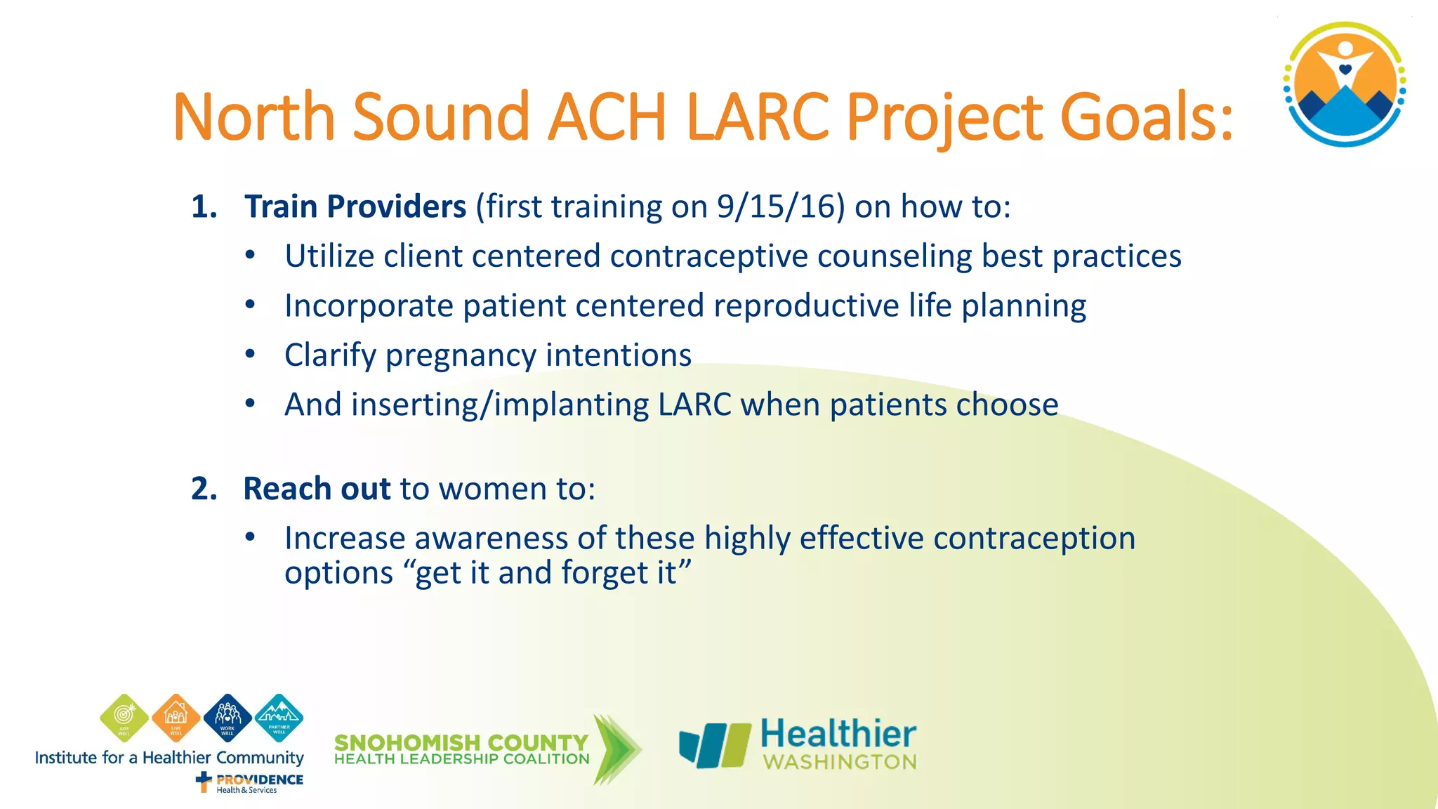 North Sound ACH LARC Project Goals:
1. Train Providers (first training on 9/15/16) on how to:
• Utilize client centered contraceptive counseling best practices
• Incorporate patient centered reproductive life planning
• Clarify pregnancy intentions
• And inserting/implanting LARC when patients choose
2. Reach out to women to:
• Increase awareness of these highly effective contraception
options “get it and forget it”
 