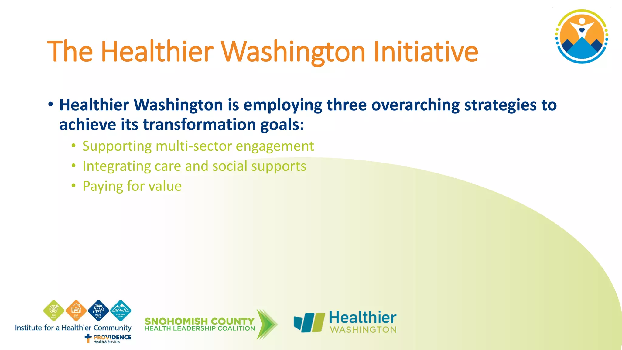 The Healthier Washington Initiative
• Healthier Washington is employing three overarching strategies to
achieve its transformation goals:
• Supporting multi-sector engagement
• Integrating care and social supports
• Paying for value
 