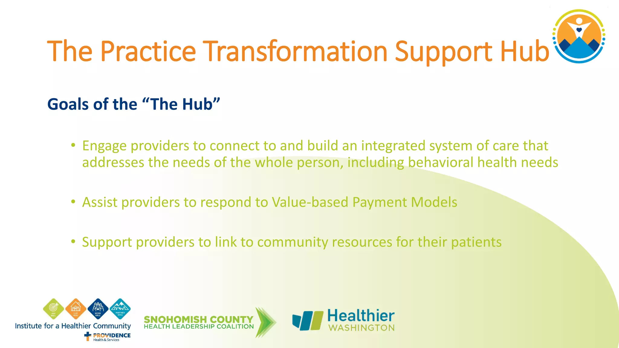 The Practice Transformation Support Hub
Goals of the “The Hub”
• Engage providers to connect to and build an integrated system of care that
addresses the needs of the whole person, including behavioral health needs
• Assist providers to respond to Value-based Payment Models
• Support providers to link to community resources for their patients
 