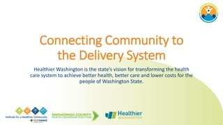 Connecting Community to
the Delivery System
Healthier Washington is the state’s vision for transforming the health
care system to achieve better health, better care and lower costs for the
people of Washington State.
 