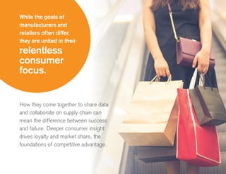 How they come together to share data
and collaborate on supply chain can
mean the difference between success
and failure. Deeper consumer insight
drives loyalty and market share, the
foundations of competitive advantage.
While the goals of
manufacturers and
retailers often differ,
they are united in their
relentless
consumer
focus.
 