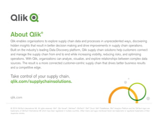 © 2016 QlikTech International AB. All rights reserved. Qlik®
, Qlik Sense®
, QlikView®
, QlikTech®
, Qlik®
Cloud, Qlik®
DataMarket, Qlik®
Analytics Platform and the QlikTech logos are
trademarks of QlikTech International AB which have been registered in multiple countries. Other marks and logos mentioned herein are trademarks or registered trademarks of their
respective owners.
qlik.com
About Qlik®
Qlik enables organizations to explore supply chain data and processes in unprecedented ways, discovering
hidden insights that result in better decision making and drive improvements in supply chain operations.
Built on the industry’s leading Data Discovery platform, Qlik supply chain solutions help customers connect
and manage the supply chain from end to end while increasing visibility, reducing risks, and optimizing
operations. With Qlik, organizations can analyze, visualize, and explore relationships between complex data
sources. The result is a more connected customer-centric supply chain that drives better business results
and a competitive edge.
Take control of your supply chain.
qlik.com/supplychainsolutions.
 