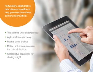 •	 The ability to unite disparate data
•	 Agile, real-time discovery
•	 Intuitive visual analysis
•	 Mobile, self-service access at
the point of decision
•	 Collaborative capabilities for
sharing insight
Fortunately, collaborative
data discovery platforms
help you overcome these
barriers by providing:
 