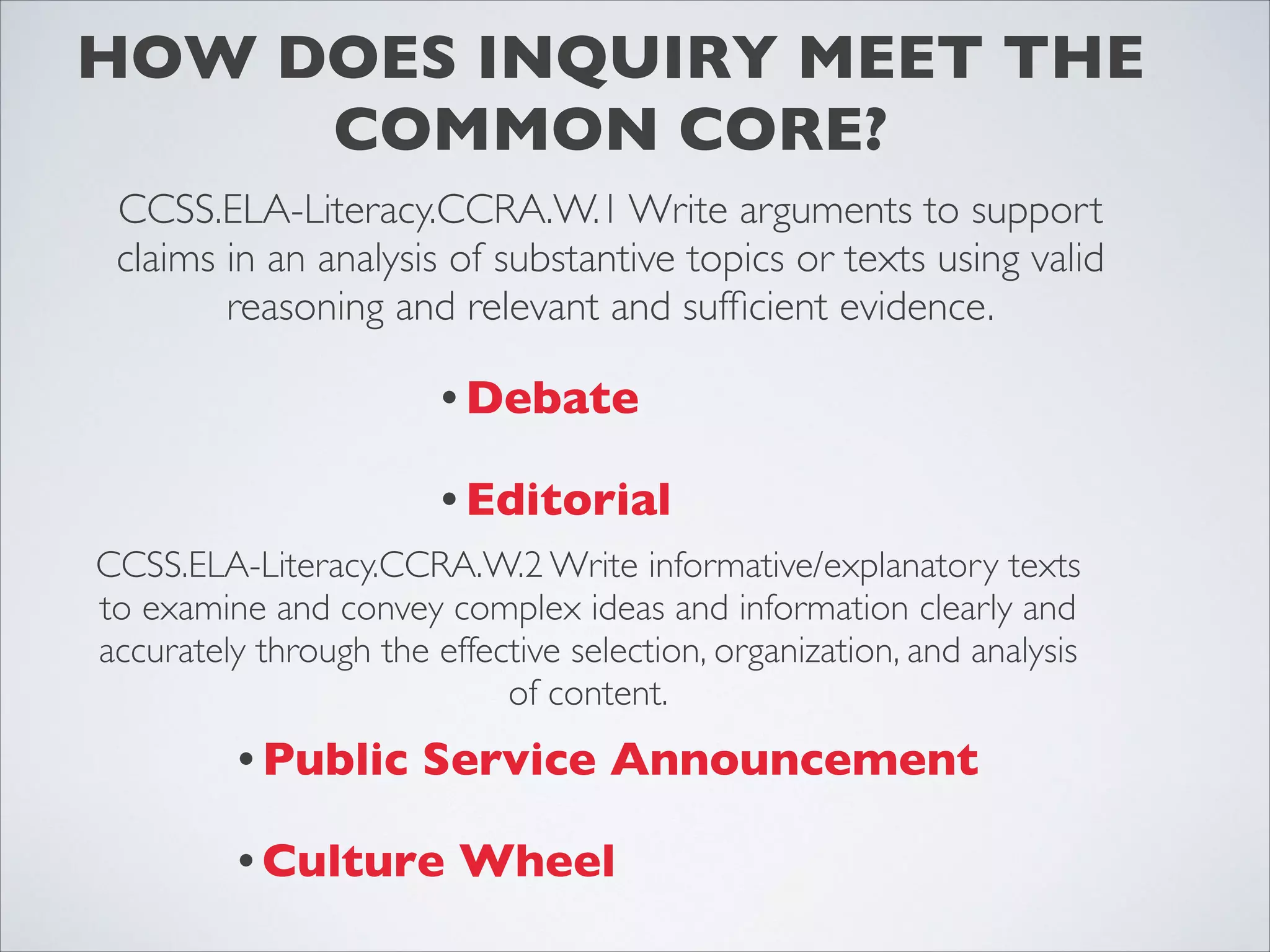 HOW DOES INQUIRY MEET THE
     COMMON CORE?
 CCSS.ELA-Literacy.CCRA.W.1 Write arguments to support
 claims in an analysis of substantive topics or texts using valid
        reasoning and relevant and sufﬁcient evidence.

                        • Debate

                        • Editorial
CCSS.ELA-Literacy.CCRA.W.2 Write informative/explanatory texts
to examine and convey complex ideas and information clearly and
accurately through the effective selection, organization, and analysis
                            of content.
          • Public     Service Announcement

          • Culture      Wheel
 