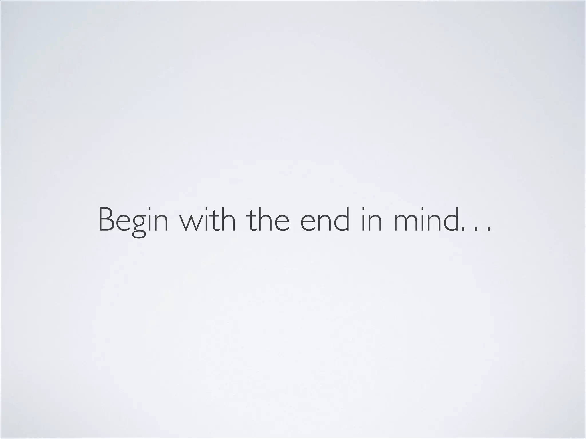 Begin with the end in mind. . .
 