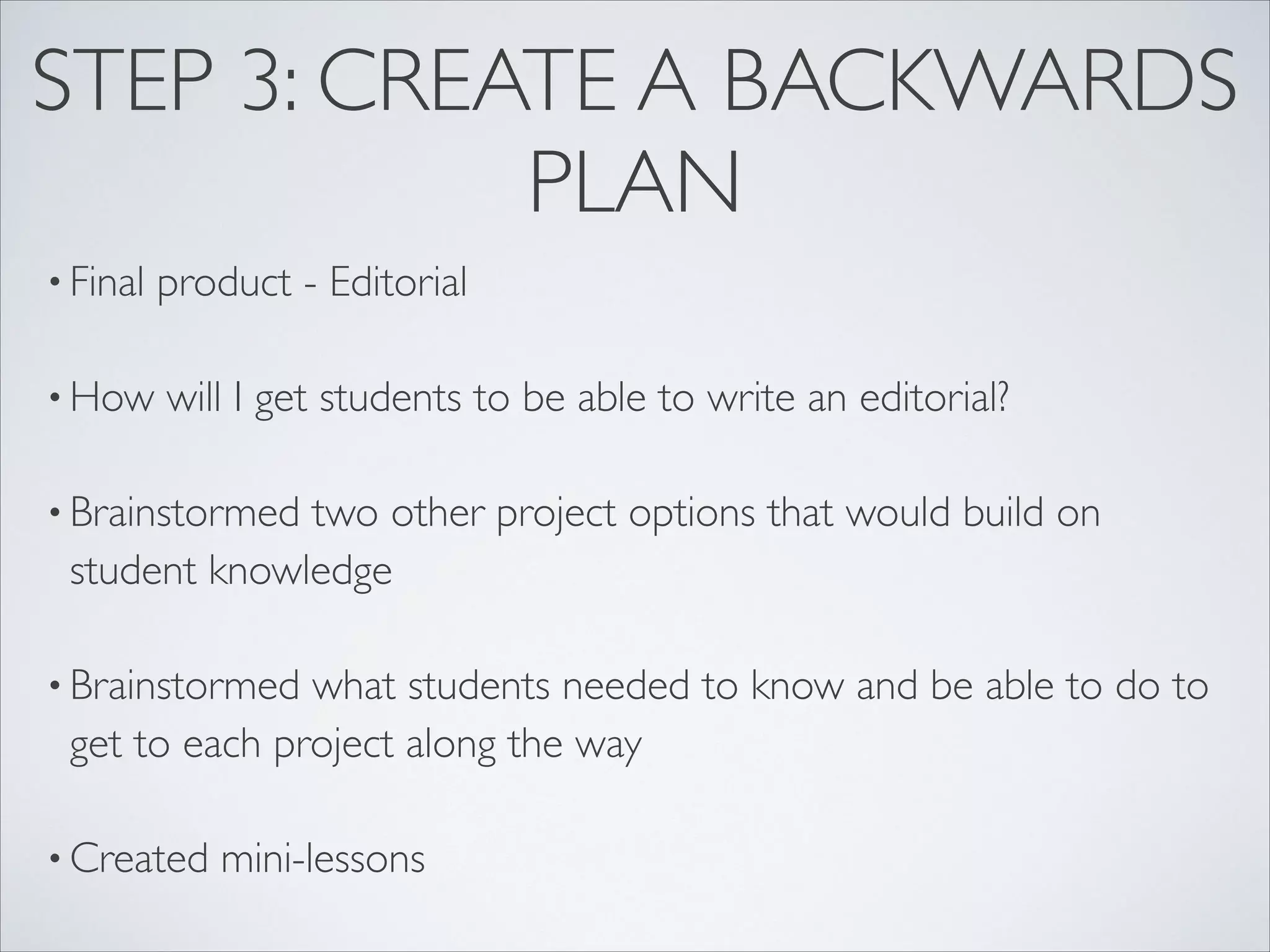 STEP 3: CREATE A BACKWARDS
            PLAN
• Final   product - Editorial

• How     will I get students to be able to write an editorial?

• Brainstormedtwo other project options that would build on
 student knowledge

• Brainstormed what students needed to know and be able to do to
 get to each project along the way

• Created    mini-lessons
 