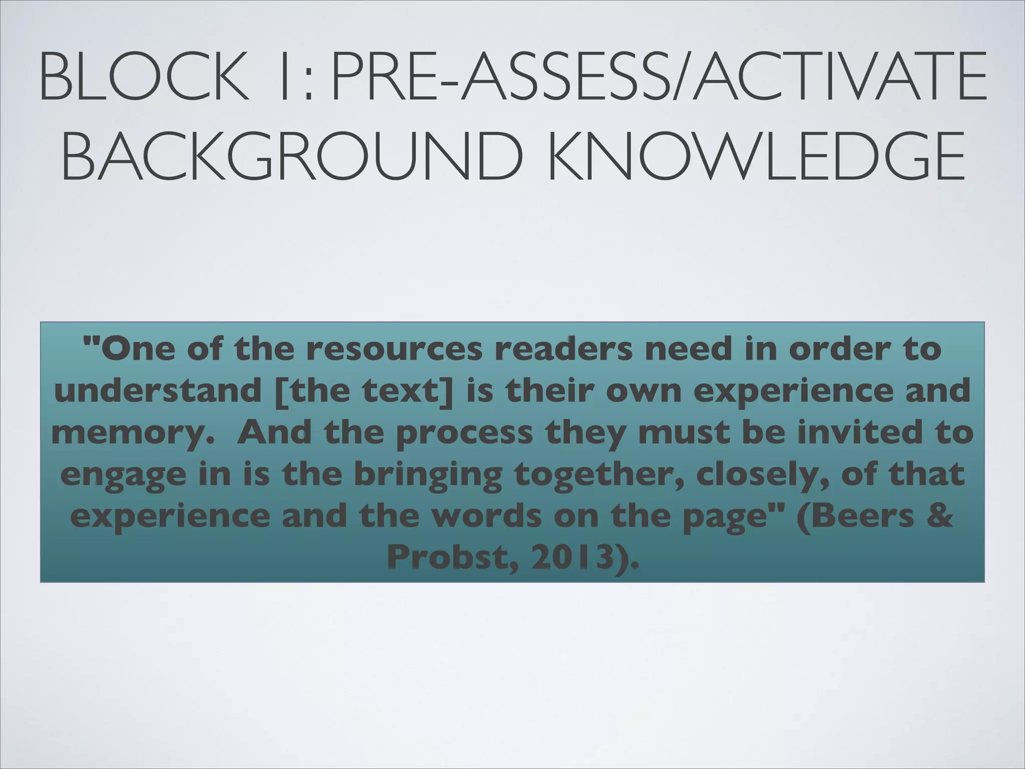 BLOCK 1: PRE-ASSESS/ACTIVATE
 BACKGROUND KNOWLEDGE

  "One of the resources readers need in order to
understand [the text] is their own experience and
memory. And the process they must be invited to
engage in is the bringing together, closely, of that
 experience and the words on the page" (Beers &
                  Probst, 2013).
 