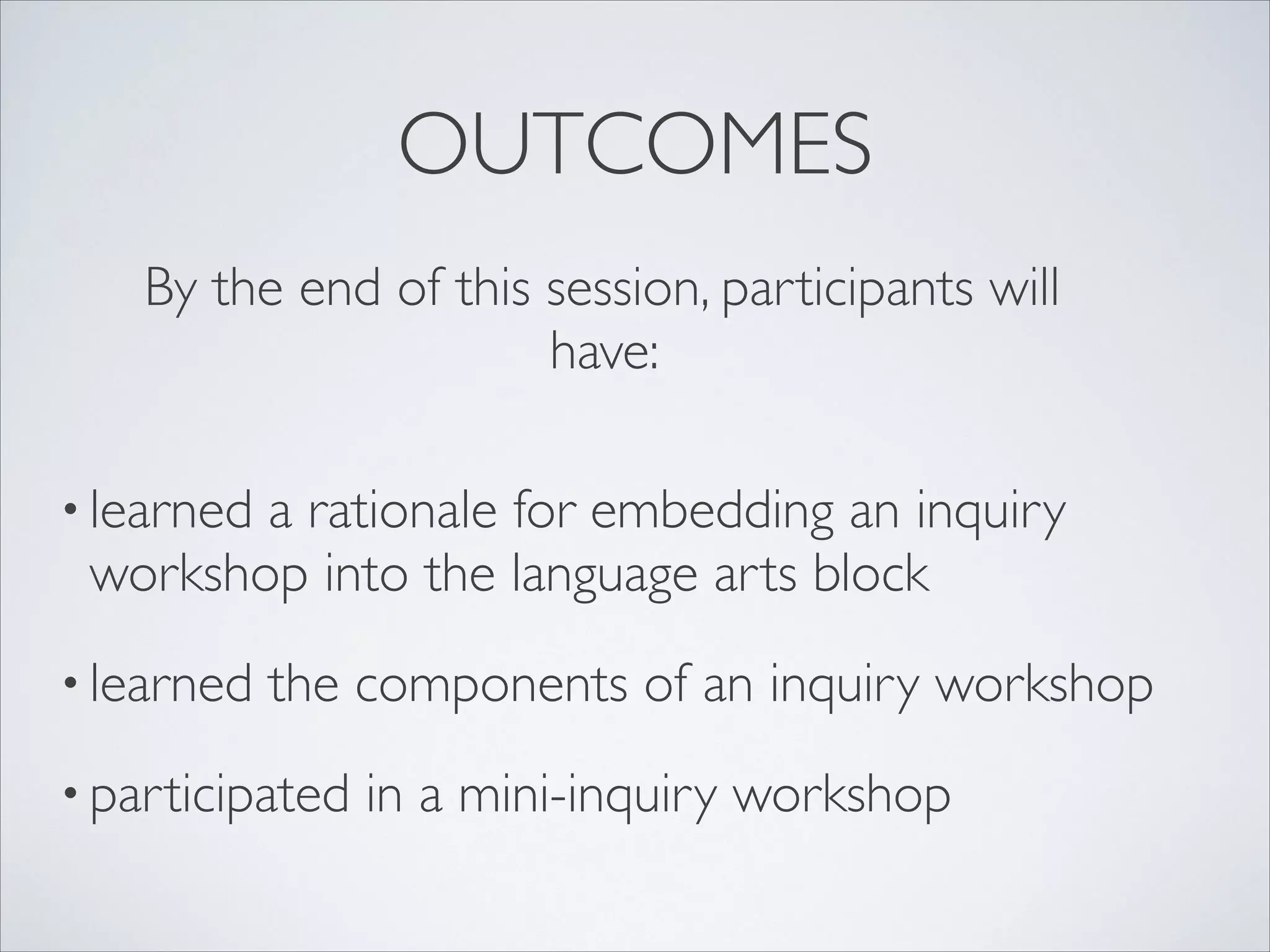 OUTCOMES
     By the end of this session, participants will
                        have:
 


• learned
        a rationale for embedding an inquiry
 workshop into the language arts block
• learned   the components of an inquiry workshop
• participated   in a mini-inquiry workshop
 
