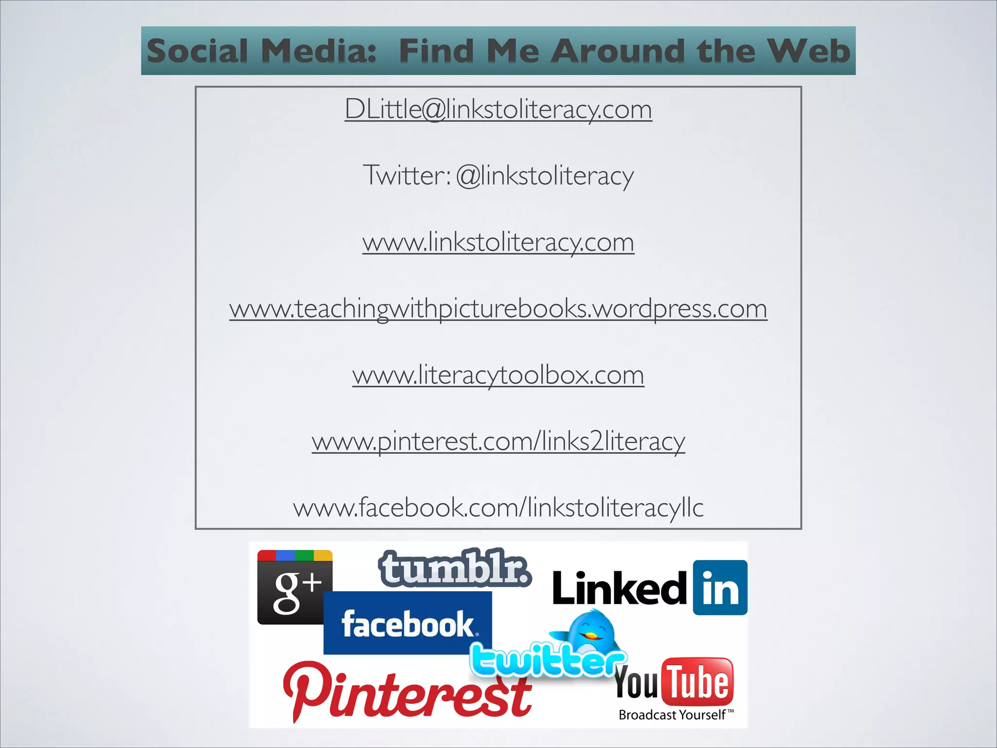 Social Media: Find Me Around the Web
             DLittle@linkstoliteracy.com
                          
              Twitter: @linkstoliteracy
                          
              www.linkstoliteracy.com
                          
    www.teachingwithpicturebooks.wordpress.com
                          
              www.literacytoolbox.com
                          
          www.pinterest.com/links2literacy
                          
         www.facebook.com/linkstoliteracyllc
 
