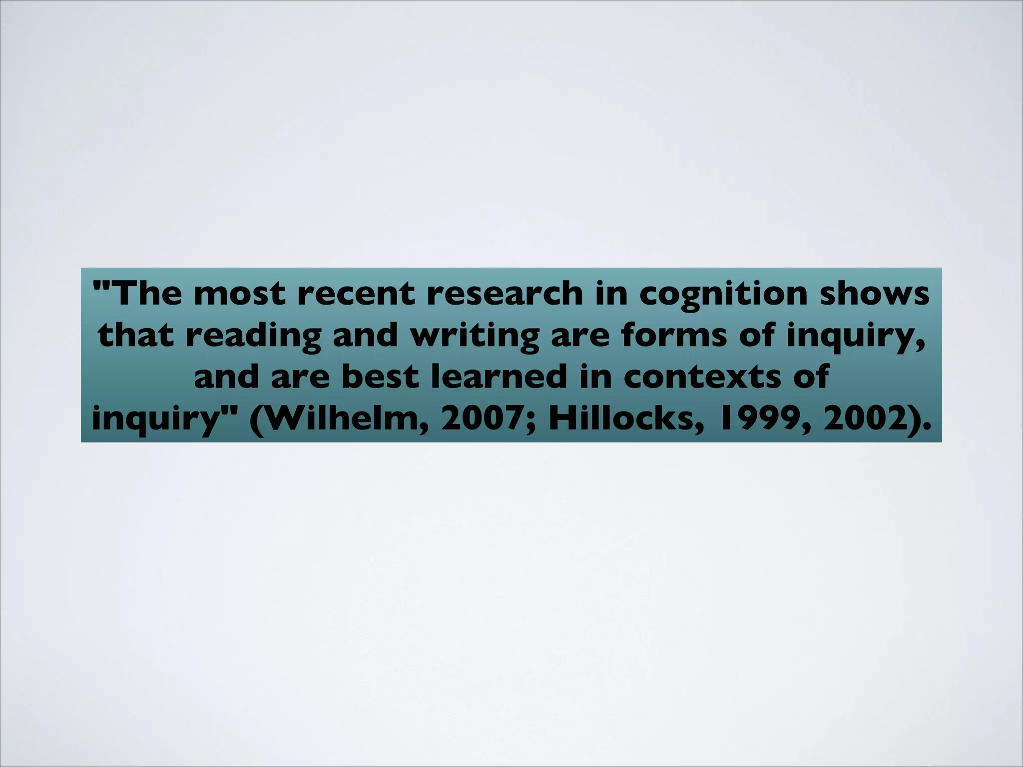 "The most recent research in cognition shows
 that reading and writing are forms of inquiry,
      and are best learned in contexts of
inquiry" (Wilhelm, 2007; Hillocks, 1999, 2002).
 