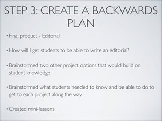 STEP 3: CREATE A BACKWARDS
            PLAN
• Final   product - Editorial

• How     will I get students to be able to write an editorial?

• Brainstormedtwo other project options that would build on
 student knowledge

• Brainstormed what students needed to know and be able to do to
 get to each project along the way

• Created    mini-lessons
 