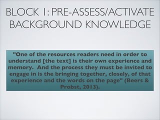 BLOCK 1: PRE-ASSESS/ACTIVATE
 BACKGROUND KNOWLEDGE

  "One of the resources readers need in order to
understand [the text] is their own experience and
memory. And the process they must be invited to
engage in is the bringing together, closely, of that
 experience and the words on the page" (Beers &
                  Probst, 2013).
 