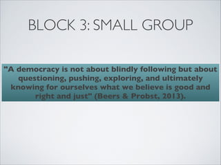 BLOCK 3: SMALL GROUP

"A democracy is not about blindly following but about
   questioning, pushing, exploring, and ultimately
 knowing for ourselves what we believe is good and
       right and just" (Beers & Probst, 2013).
 
