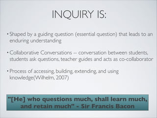 INQUIRY IS:
• Shapedby a guiding question (essential question) that leads to an
 enduring understanding

• CollaborativeConversations -- conversation between students,
 students ask questions, teacher guides and acts as co-collaborator 

• Process
        of accessing, building, extending, and using
 knowledge(Wilhelm, 2007)


"[He] who questions much, shall learn much,
   and retain much" - Sir Francis Bacon
 
