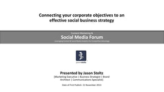 Connecting your corporate objectives to an
effective social business strategy
Content Marketing &

Social Media Forum
Leveraging Content & Social Media Analytics for Competitive Advantage

Presented by Jason Stoltz
[Marketing Executive | Business Strategist | Brand
Architect | Communications Specialist]
Date of First Publish: 21 November 2013

 