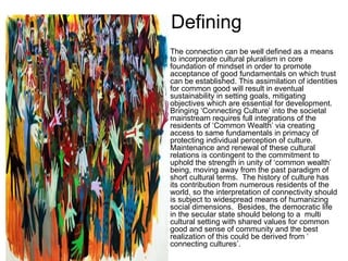 Defining
•   The connection can be well defined as a means
    to incorporate cultural pluralism in core
    foundation of mindset in order to promote
    acceptance of good fundamentals on which trust
    can be established. This assimilation of identities
    for common good will result in eventual
    sustainability in setting goals, mitigating
    objectives which are essential for development.
    Bringing ‘Connecting Culture’ into the societal
    mainstream requires full integrations of the
    residents of ‘Common Wealth’ via creating
    access to same fundamentals in primacy of
    protecting individual perception of culture.
    Maintenance and renewal of these cultural
    relations is contingent to the commitment to
    uphold the strength in unity of ‘common wealth’
    being, moving away from the past paradigm of
    short cultural terms. The history of culture has
    its contribution from numerous residents of the
    world, so the interpretation of connectivity should
    is subject to widespread means of humanizing
    social dimensions. Besides, the democratic life
    in the secular state should belong to a multi
    cultural setting with shared values for common
    good and sense of community and the best
    realization of this could be derived from ‘
    connecting cultures’.
 