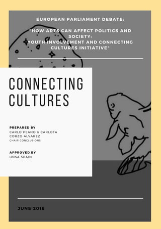 connecting
cultures
CARLO PEANO & CARLOTA
CORZO ÁLVAREZ
PREPARED BY
CHAIR CONCLUSIONS
UNSA SPAIN
APPROVED BY
EUROPEAN PARLIAMENT DEBATE:
"HOW ARTS CAN AFFECT POLITICS AND
SOCIETY:
YOUTH INVOLVEMENT AND CONNECTING
CULTURES INITIATIVE"
JUNE 2018
 