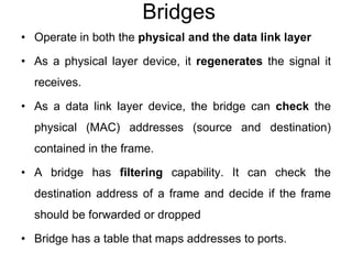 Bridges
• Operate in both the physical and the data link layer
• As a physical layer device, it regenerates the signal it
receives.
• As a data link layer device, the bridge can check the
physical (MAC) addresses (source and destination)
contained in the frame.
• A bridge has filtering capability. It can check the
destination address of a frame and decide if the frame
should be forwarded or dropped
• Bridge has a table that maps addresses to ports.
 