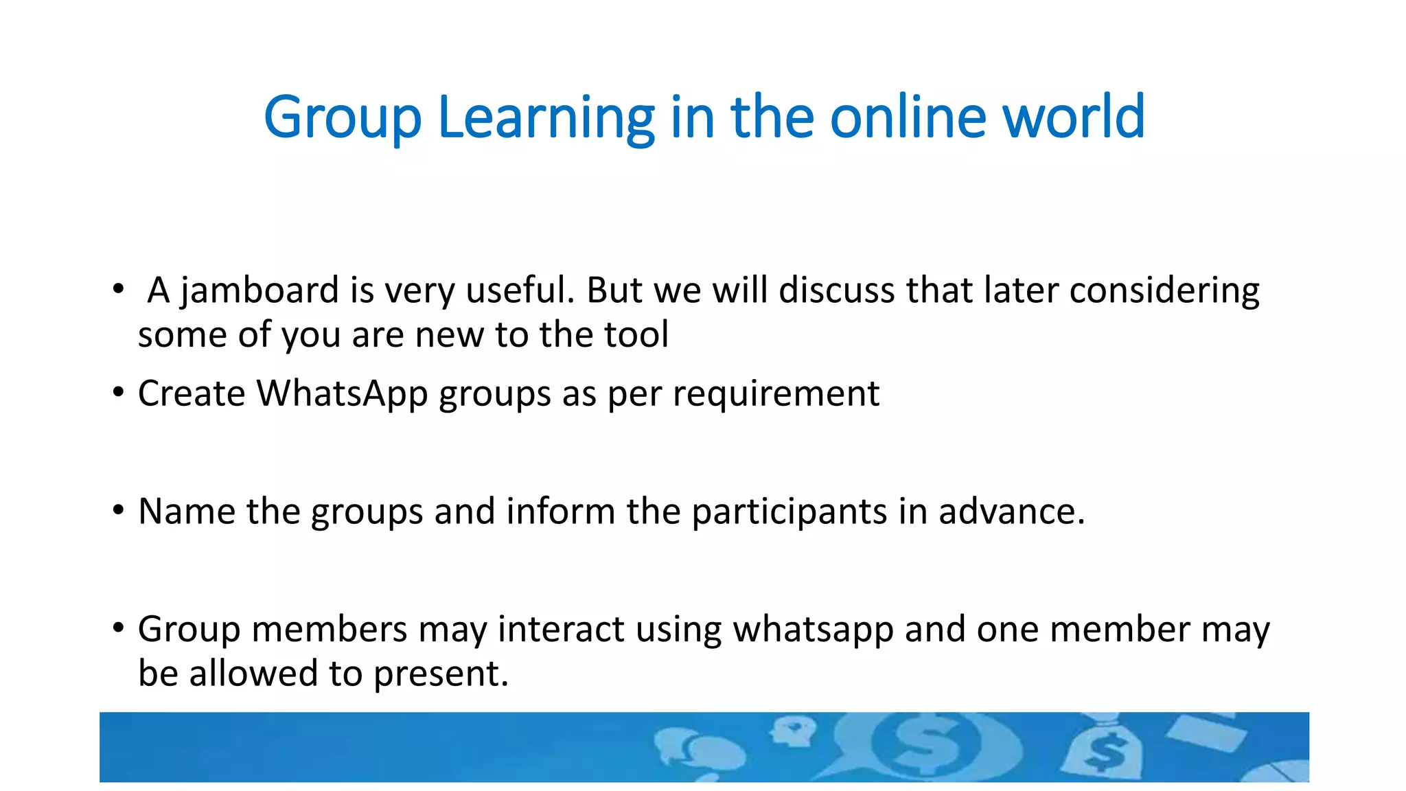 Group Learning in the online world
• A jamboard is very useful. But we will discuss that later considering
some of you are new to the tool
• Create WhatsApp groups as per requirement
• Name the groups and inform the participants in advance.
• Group members may interact using whatsapp and one member may
be allowed to present.
 