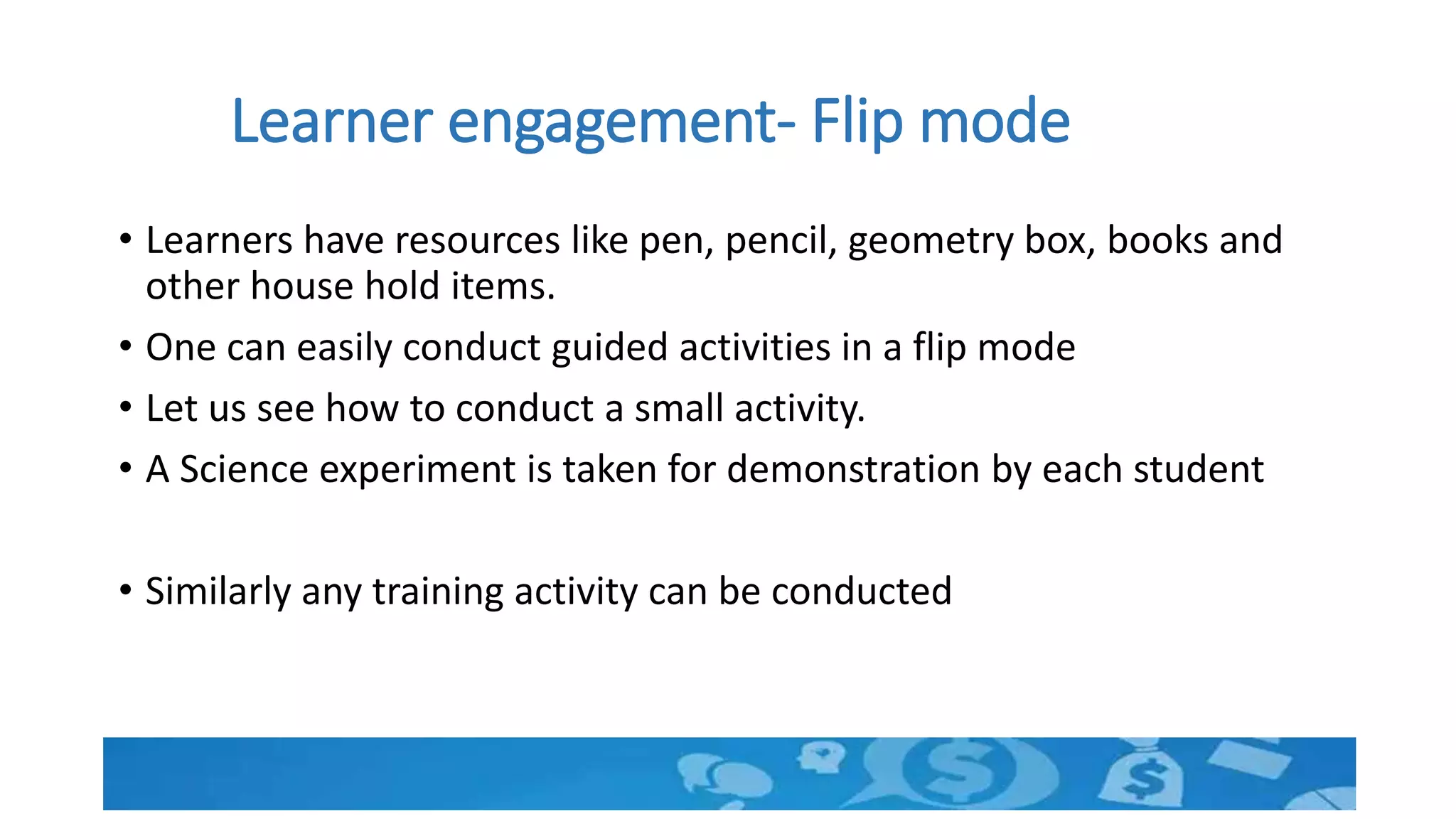 Learner engagement- Flip mode
• Learners have resources like pen, pencil, geometry box, books and
other house hold items.
• One can easily conduct guided activities in a flip mode
• Let us see how to conduct a small activity.
• A Science experiment is taken for demonstration by each student
• Similarly any training activity can be conducted
 