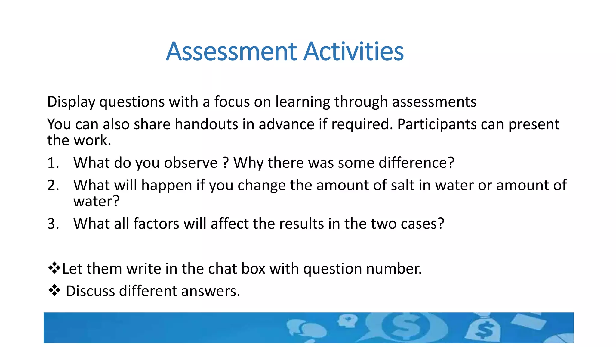 Assessment Activities
Display questions with a focus on learning through assessments
You can also share handouts in advance if required. Participants can present
the work.
1. What do you observe ? Why there was some difference?
2. What will happen if you change the amount of salt in water or amount of
water?
3. What all factors will affect the results in the two cases?
Let them write in the chat box with question number.
 Discuss different answers.
 
