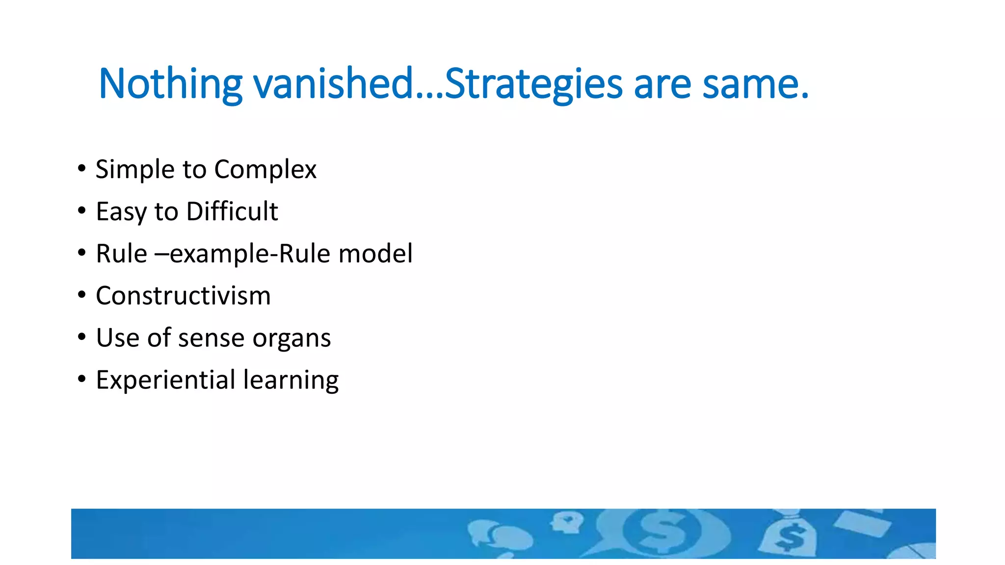 Nothing vanished…Strategies are same.
• Simple to Complex
• Easy to Difficult
• Rule –example-Rule model
• Constructivism
• Use of sense organs
• Experiential learning
 