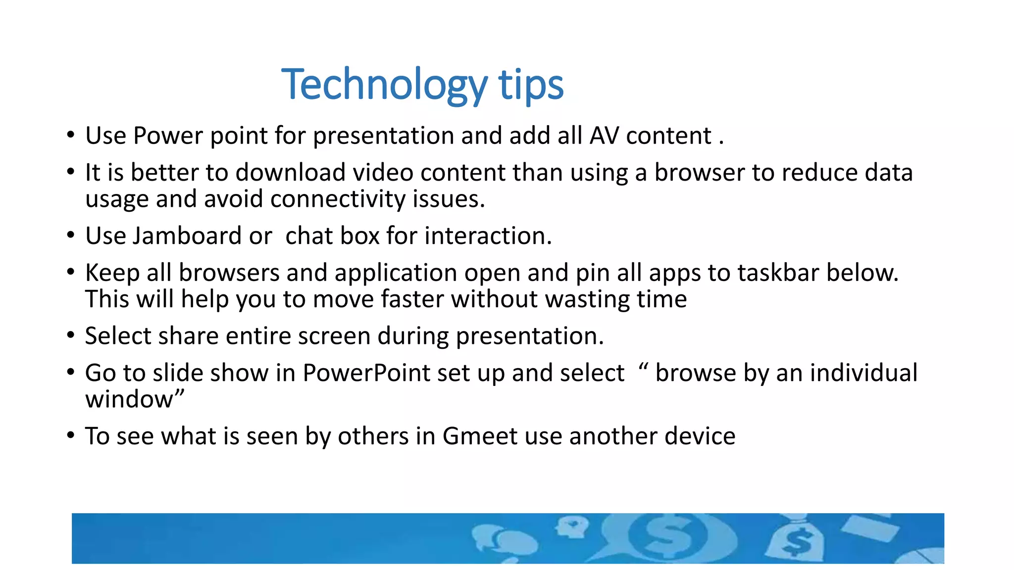 Technology tips
• Use Power point for presentation and add all AV content .
• It is better to download video content than using a browser to reduce data
usage and avoid connectivity issues.
• Use Jamboard or chat box for interaction.
• Keep all browsers and application open and pin all apps to taskbar below.
This will help you to move faster without wasting time
• Select share entire screen during presentation.
• Go to slide show in PowerPoint set up and select “ browse by an individual
window”
• To see what is seen by others in Gmeet use another device
 