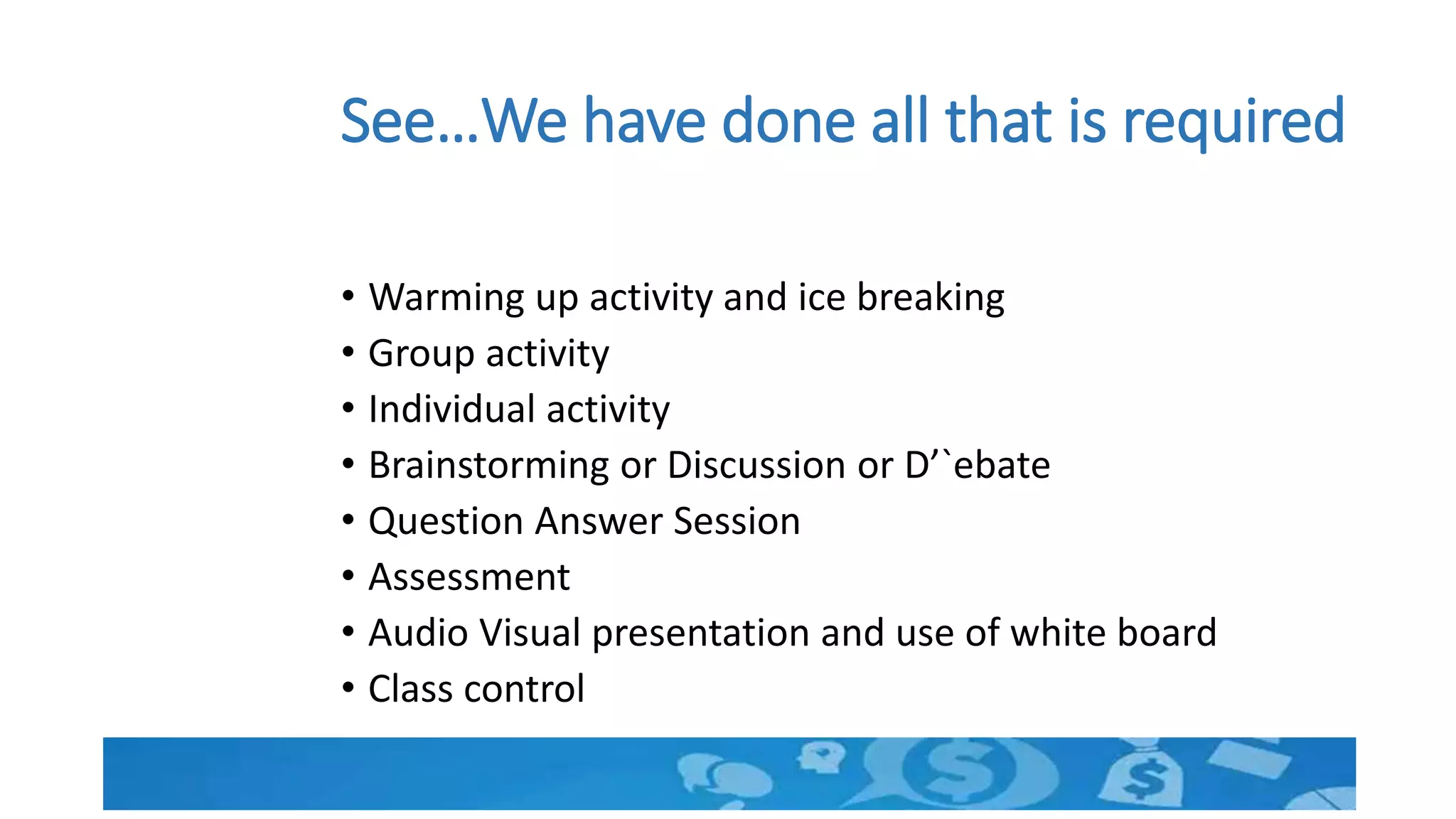 See…We have done all that is required
• Warming up activity and ice breaking
• Group activity
• Individual activity
• Brainstorming or Discussion or D’`ebate
• Question Answer Session
• Assessment
• Audio Visual presentation and use of white board
• Class control
 
