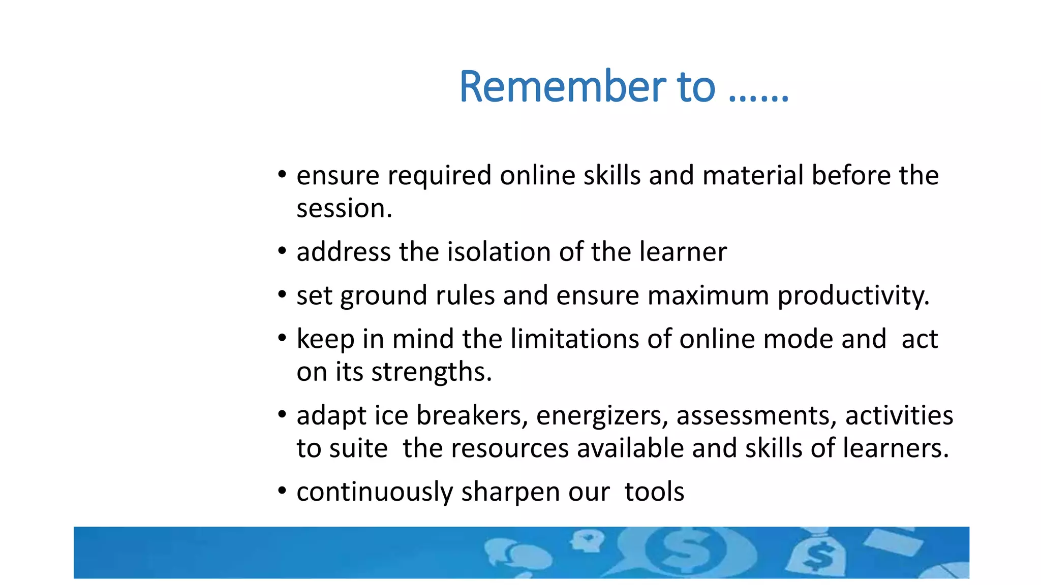 Remember to ……
• ensure required online skills and material before the
session.
• address the isolation of the learner
• set ground rules and ensure maximum productivity.
• keep in mind the limitations of online mode and act
on its strengths.
• adapt ice breakers, energizers, assessments, activities
to suite the resources available and skills of learners.
• continuously sharpen our tools
 