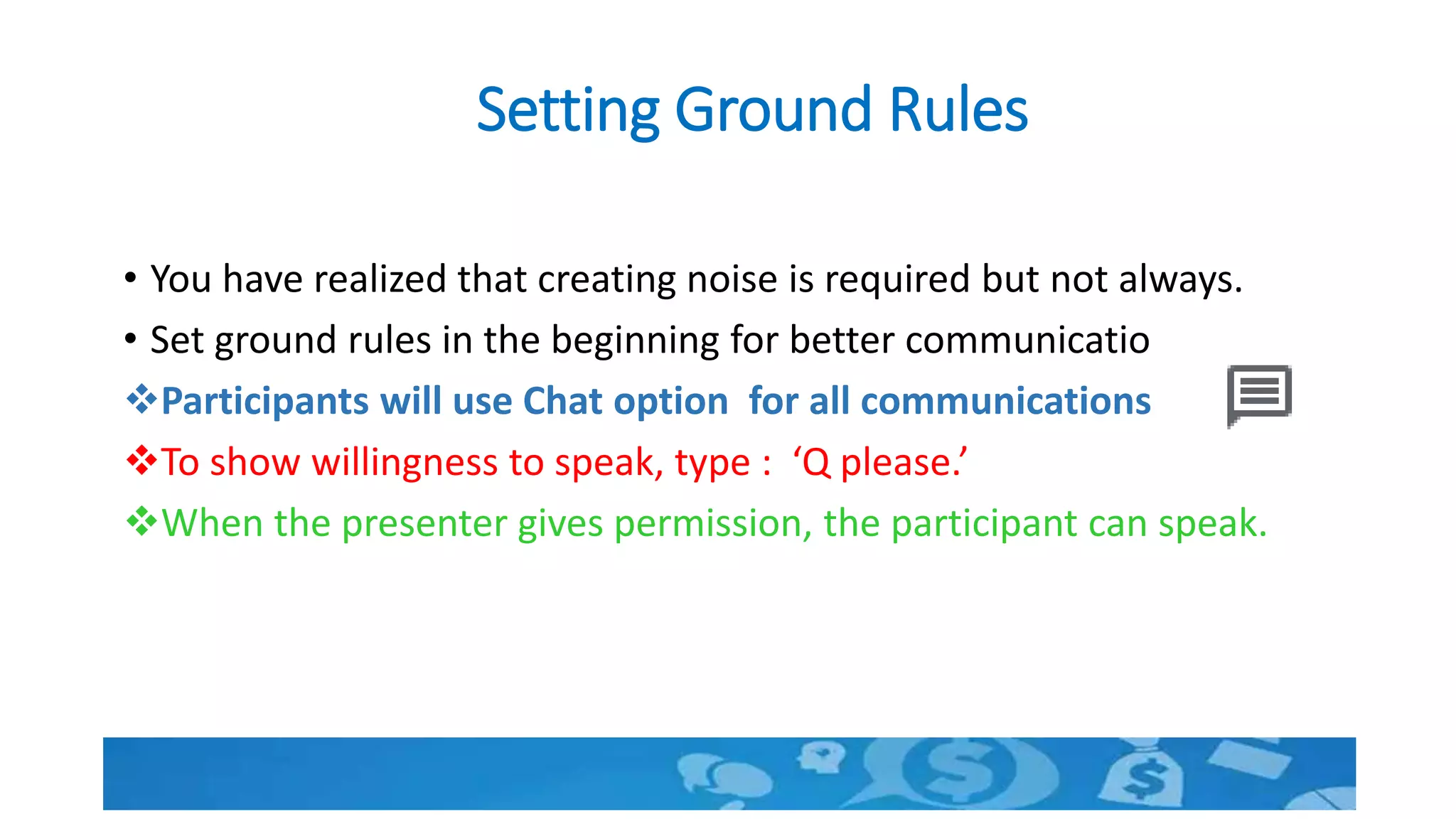 Setting Ground Rules
• You have realized that creating noise is required but not always.
• Set ground rules in the beginning for better communication.
Participants will use Chat option for all communications.
To show willingness to speak, type : ‘Q please.’
When the presenter gives permission, the participant can speak.
 