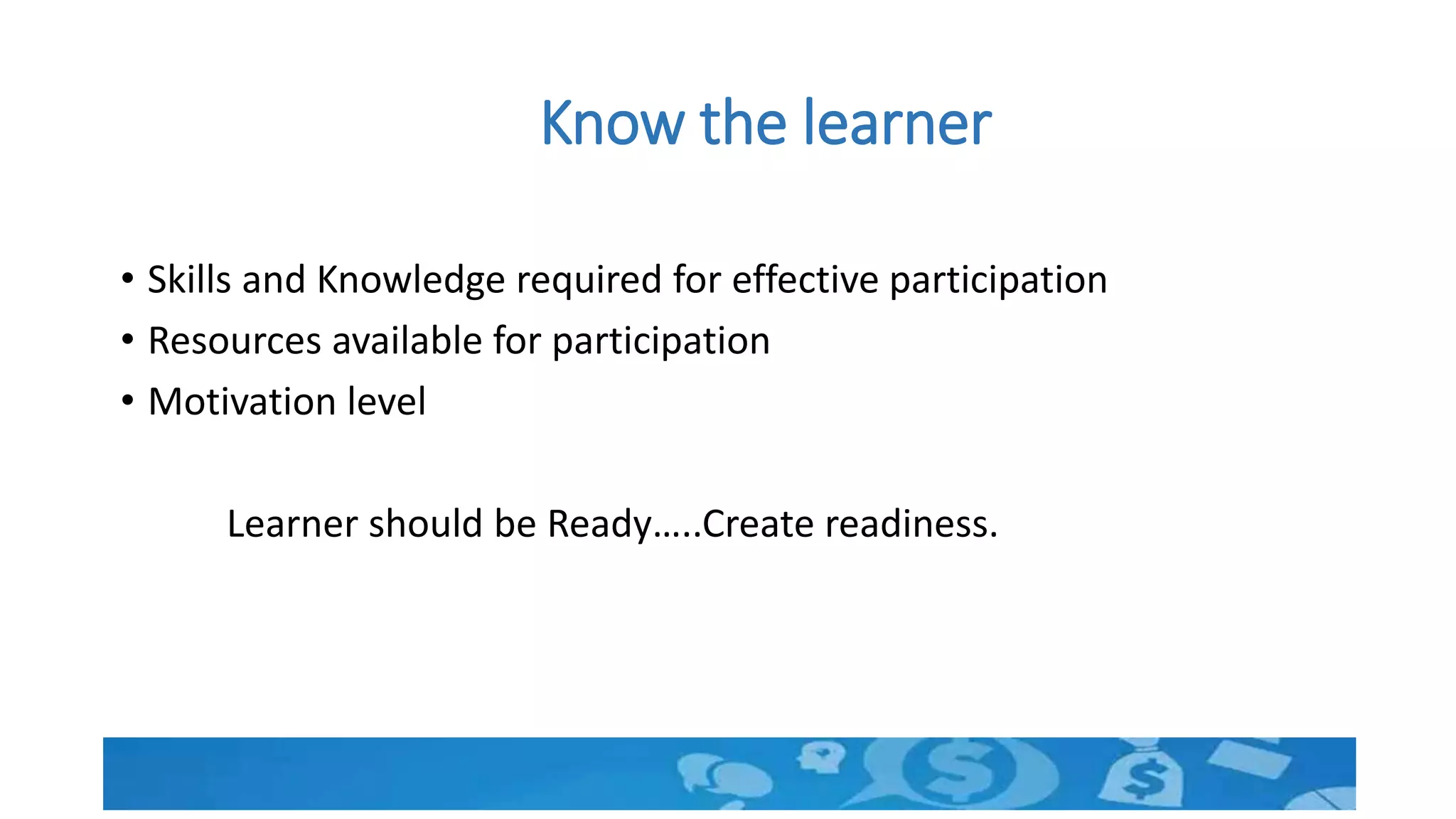 Know the learner
• Skills and Knowledge required for effective participation
• Resources available for participation
• Motivation level
Learner should be Ready…..Create readiness.
 