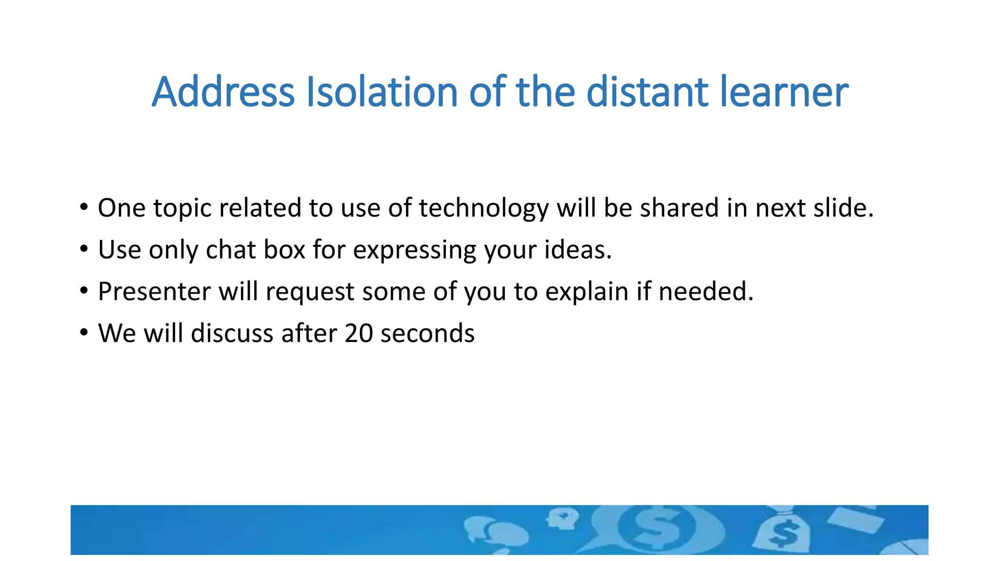 Address Isolation of the distant learner
• One topic related to use of technology will be shared in next slide.
• Use only chat box for expressing your ideas.
• Presenter will request some of you to explain if needed.
• We will discuss after 20 seconds
 