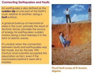 An earthquake is also defined as the
sudden slip of one part of the Earth's
crust, relative to another, along a
fault surface.
A gradual build-up of mechanical
stress in the crust, primarily the result of
tectonic forces, provides the source
of energy for earthquakes; sudden
motion along a fault releases it in the
form of seismic waves.
It's unclear when the connection
between faults and earthquakes was
first made, but by the late 19th
Century most scientists accepted this
association as fact, even if the
mechanisms behind it were still a
mystery.
Connecting Earthquakes and Faults
Thrust fault scarp at El Asnam,
Algeria.
 