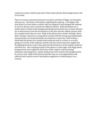 contrast in colour with the pale skin of the model and the dark background is still
to be noted.
There are many connections between my photo and that of Higgs, one being the
obvious one - the theme of the photo regarding the makeup. I am happy with
how both of us have taken a similar idea but adapted it and changed the makeup
to suit our desires, have created two different photos. Both the photos see a
similar dark or black sterile background being used and this has, in both, allowed
for no distractions from the focal points in the shot and also added contrast with
the complex looks that are seen. Both of the photos have similar ‘feelings’ about
them, trying to represent a young, flirty woman with the strong and independent
characteristics of a leopard and this has helped to create that ‘wild’ feeling. I
think both the photos are visually interesting too look at as there is so much
going on in terms of the makeup, and the way the camera has been angled and
the lighting has been used, it has made the facial features of the models stand out
and look nice. The cropping of both of the photos is quite tight, with Higgs photo
being portrait and cropped to fit the face of the subject, and mine being
landscape and cropped in a similar fashion but with room for the background to
be seen as well. Both of the photos look like they are very high-fashion and
editorial and could be seen in top fashion magazines or advertising or on a
runway.

 